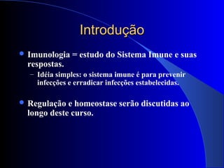 IntroduçãoIntrodução
 Imunologia = estudo do Sistema Imune e suas
respostas.
– Idéia simples: o sistema imune é para prevenir
infecções e erradicar infecções estabelecidas.
 Regulação e homeostase serão discutidas ao
longo deste curso.
 