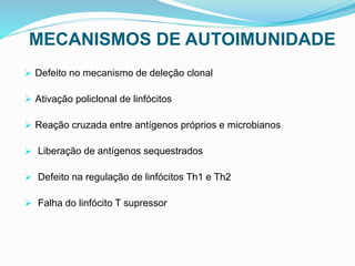 MECANISMOS DE AUTOIMUNIDADE
 Defeito no mecanismo de deleção clonal
 Ativação policlonal de linfócitos
 Reação cruzada entre antígenos próprios e microbianos
 Liberação de antígenos sequestrados
 Defeito na regulação de linfócitos Th1 e Th2
 Falha do linfócito T supressor
 