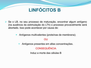LINFÓCITOS B
 Se o LB, no seu processo de maturação, encontrar algum antígeno
(na ausência da estimulação do LTh) o processo provavelmente será
abortado. Isso pode acontecer por causa de:
 Antígenos multivalentes (proteínas de membrana);
OU
 Antígenos presentes em altas concentrações.
CONSEQUÊNCIA
Induz a morte das células B
 