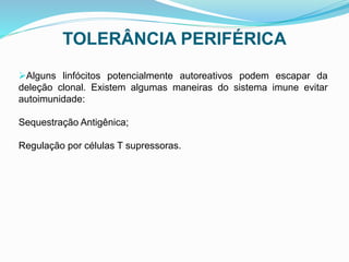 TOLERÂNCIA PERIFÉRICA
Alguns linfócitos potencialmente autoreativos podem escapar da
deleção clonal. Existem algumas maneiras do sistema imune evitar
autoimunidade:
Sequestração Antigênica;
Regulação por células T supressoras.
 