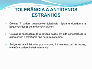 TOLERÂNCIA A ANTÍGENOS
ESTRANHOS
 Células T podem desenvolver tolerância rápida e duradoura a
pequenas doses de antígenos solúveis
 Células B necessitam de repetidas doses em alta concentração e
ainda assim a tolerância não dura muito tempo
 Antígenos administrados por via oral, intravenosa ou, às vezes,
inalatória podem induzir tolerância;
 