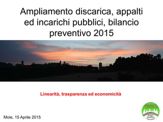 Ampliamento discarica, appalti
ed incarichi pubblici, bilancio
preventivo 2015
Linearità, trasparenza ed economicità
Moie, 15 Aprile 2015
 