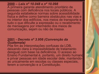 2000  –  Leis nº 10.048 e nº 10.098 A primeira garante atendimento prioritário de pessoas com deficiência nos locais públicos. A segunda estabelece normas sobre acessibilidade física e define como barreira obstáculos nas vias e no interior dos edifícios, nos meios de transporte e tudo o que dificulte a expressão ou o recebimento de mensagens por intermédio dos meios de comunicação, sejam ou não de massa. 2001  -  Decreto nº 3.956 (Convenção da Guatemala)   Põe fim às interpretações confusas da LDB, deixando clara a impossibilidade de tratamento desigual com base na deficiência. O acesso ao Ensino Fundamental é, portanto, um direito humano e privar pessoas em idade escolar dele, mantendo-as unicamente em escolas ou classes especiais, ferem a convenção e a Constituição. 