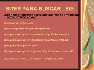 SITES PARA BUSCAR LEIS: VOCÊ PODE ENCONTRAR ESSES DOCUMENTOS NA ÍNTEGRA NOS SITES LISTADOS ABAIXO: http://www.planalto.gov.br   http://www.presidencia.gov.br/legislacao/ http://portal.mec.gov.br/seesp/arquivos/pdf/salamanca.pdf http://portal.mec.gov.br/seesp/arquivos/pdf/guatemala.pdf http://portal.mec.gov.br/seesp  http://portal.mec.gov.br/arquivos/pdf/politicaeducespecial.pdf http://wwwp.fc.unesp.br/~lizanata/tcc/legislacao.html   