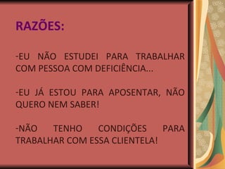 RAZÕES: EU NÃO ESTUDEI PARA TRABALHAR COM PESSOA COM DEFICIÊNCIA... EU JÁ ESTOU PARA APOSENTAR, NÃO QUERO NEM SABER! NÃO TENHO CONDIÇÕES PARA TRABALHAR COM ESSA CLIENTELA! 