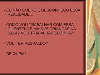 - EU NÃO QUERO E DESCONHEÇO ESSA REALIDADE... - COMO VOU TRABALHAR COM ESSA CLIENTELA E MAIS 25 CRIANÇAS NA SALA? VOU TRABALHAR SOZINHA? - VOU TER RESPALDO? - DE QUEM? 