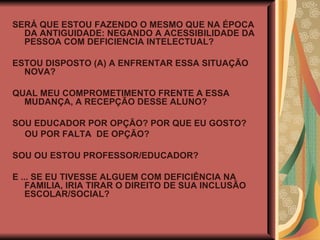 SERÁ QUE ESTOU FAZENDO O MESMO QUE NA ÉPOCA DA ANTIGUIDADE: NEGANDO A ACESSIBILIDADE DA PESSOA COM DEFICIENCIA INTELECTUAL? ESTOU DISPOSTO (A) A ENFRENTAR ESSA SITUAÇÃO NOVA? QUAL MEU COMPROMETIMENTO FRENTE A ESSA MUDANÇA, A RECEPÇÃO DESSE ALUNO? SOU EDUCADOR POR OPÇÃO? POR QUE EU GOSTO? OU POR FALTA  DE OPÇÃO? SOU OU ESTOU PROFESSOR/EDUCADOR? E ... SE EU TIVESSE ALGUEM COM DEFICIÊNCIA NA FAMILIA, IRIA TIRAR O DIREITO DE SUA INCLUSÃO ESCOLAR/SOCIAL? 