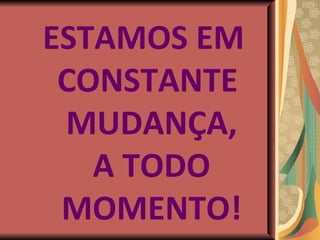 ESTAMOS EM  CONSTANTE MUDANÇA, A TODO MOMENTO! 