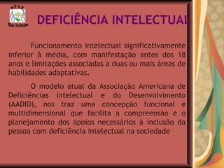 DEFICIÊNCIA INTELECTUAL Funcionamento intelectual significativamente inferior à média, com manifestação antes dos 18 anos e limitações associadas a duas ou mais áreas de habilidades adaptativas. O modelo atual da Associação Americana de Deficiências Intelectual e do Desenvolvimento (AADID), nos traz uma concepção funcional e multidimensional que facilita a compreensão e o planejamento dos apoios necessários à inclusão da pessoa com deficiência intelectual na sociedade . A P A E Ilha Solteira 
