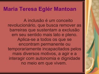 Maria Teresa Eglér Mantoan   A inclusão é um conceito revolucionário, que busca remover as barreiras que sustentam a exclusão em seu sentido mais lato e pleno. Aplica-se a todos os que se encontram permanente ou temporariamente incapacitados pelos mais diversos motivos, a agir e a interagir com autonomia e dignidade no meio em que vivem.  