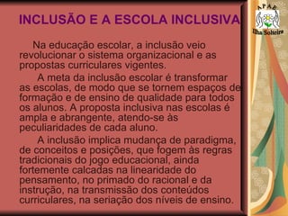 INCLUSÃO E A ESCOLA INCLUSIVA Na educação escolar, a inclusão veio revolucionar o sistema organizacional e as propostas curriculares vigentes.  A meta da inclusão escolar é transformar as escolas, de modo que se tornem espaços de formação e de ensino de qualidade para todos os alunos. A proposta inclusiva nas escolas é ampla e abrangente, atendo-se às peculiaridades de cada aluno.  A inclusão implica mudança de paradigma, de conceitos e posições, que fogem às regras tradicionais do jogo educacional, ainda fortemente calcadas na linearidade do pensamento, no primado do racional e da instrução, na transmissão dos conteúdos curriculares, na seriação dos níveis de ensino. A P A E Ilha Solteira 