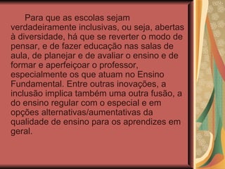 Para que as escolas sejam verdadeiramente inclusivas, ou seja, abertas à diversidade, há que se reverter o modo de pensar, e de fazer educação nas salas de aula, de planejar e de avaliar o ensino e de formar e aperfeiçoar o professor, especialmente os que atuam no Ensino Fundamental. Entre outras inovações, a inclusão implica também uma outra fusão, a do ensino regular com o especial e em opções alternativas/aumentativas da qualidade de ensino para os aprendizes em geral.  