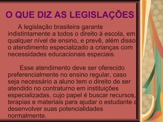 O QUE DIZ AS LEGISLAÇÕES : A legislação brasileira garante indistintamente a todos o direito à escola, em qualquer nível de ensino, e prevê, além disso, o atendimento especializado a crianças com necessidades educacionais especiais.               Esse atendimento deve ser oferecido preferencialmente no ensino regular, caso seja necessário a aluno tem o direito de ser atendido no contraturno em instituições especializadas, cujo papel é buscar recursos, terapias e materiais para ajudar o estudante a desenvolver suas potencialidades normalmente. 