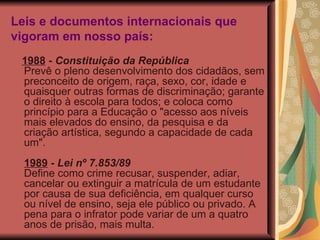 Leis e documentos internacionais que vigoram em nosso país: 1988  -  Constituição da República Prevê o pleno desenvolvimento dos cidadãos, sem preconceito de origem, raça, sexo, cor, idade e quaisquer outras formas de discriminação; garante o direito à escola para todos; e coloca como princípio para a Educação o "acesso aos níveis mais elevados do ensino, da pesquisa e da criação artística, segundo a capacidade de cada um". 1989  -  Lei nº 7.853/89 Define como crime recusar, suspender, adiar, cancelar ou extinguir a matrícula de um estudante por causa de sua deficiência, em qualquer curso ou nível de ensino, seja ele público ou privado. A pena para o infrator pode variar de um a quatro anos de prisão, mais multa. 