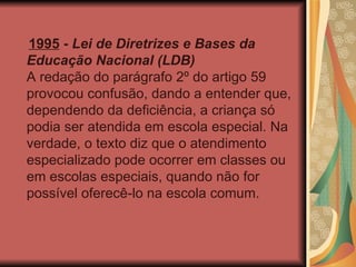 1995  -  Lei de Diretrizes e Bases da Educação Nacional (LDB) A redação do parágrafo 2º do artigo 59 provocou confusão, dando a entender que, dependendo da deficiência, a criança só podia ser atendida em escola especial. Na verdade, o texto diz que o atendimento especializado pode ocorrer em classes ou em escolas especiais, quando não for possível oferecê-lo na escola comum. 