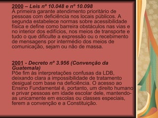 2000  –  Leis nº 10.048 e nº 10.098 A primeira garante atendimento prioritário de pessoas com deficiência nos locais públicos. A segunda estabelece normas sobre acessibilidade física e define como barreira obstáculos nas vias e no interior dos edifícios, nos meios de transporte e tudo o que dificulte a expressão ou o recebimento de mensagens por intermédio dos meios de comunicação, sejam ou não de massa. 2001  -  Decreto nº 3.956 (Convenção da Guatemala)   Põe fim às interpretações confusas da LDB, deixando clara a impossibilidade de tratamento desigual com base na deficiência. O acesso ao Ensino Fundamental é, portanto, um direito humano e privar pessoas em idade escolar dele, mantendo-as unicamente em escolas ou classes especiais, ferem a convenção e a Constituição. 