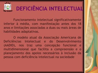 DEFICIÊNCIA INTELECTUAL Funcionamento intelectual significativamente inferior à média, com manifestação antes dos 18 anos e limitações associadas a duas ou mais áreas de habilidades adaptativas. O modelo atual da Associação Americana de Deficiências Intelectual e do Desenvolvimento (AADID), nos traz uma concepção funcional e multidimensional que facilita a compreensão e o planejamento dos apoios necessários à inclusão da pessoa com deficiência intelectual na sociedade . A P A E Ilha Solteira 