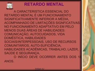 RETARDO MENTAL A CARACTERISTICA ESSENCIAL DO RETARDO MENTAL É UM FUNCIONAMENTO SIGNIFICATIVAMENTE INFERIOR A MÉDIA, ACOMPANHADO DE LIMITAÇÕES SIGNFICATIVAS NO FUNCIONAMENTO ADAPTATIVO EM PELO MENOS DUAS ÁREAS DE HABILIDADES: COMUNICAÇÃO, AUTOCUIDADOS, VIDA DOMÉSTICA, HABILIDADES SOCIAIS/INTERPESSOAIS, USO DE RECURSOS COMUNITÁRIOS, AUTO-SUFICIÊNCIA, HABILIDADES ACADÊMICAS, TRABALHO, LAZER, SAÚDE E SEGURANÇA. O INÍCIO DEVE OCORRER ANTES DOS 18 ANOS . DSM IV  A P A E Ilha Solteira 