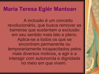 Maria Teresa Eglér Mantoan   A inclusão é um conceito revolucionário, que busca remover as barreiras que sustentam a exclusão em seu sentido mais lato e pleno. Aplica-se a todos os que se encontram permanente ou temporariamente incapacitados pelos mais diversos motivos, a agir e a interagir com autonomia e dignidade no meio em que vivem.  
