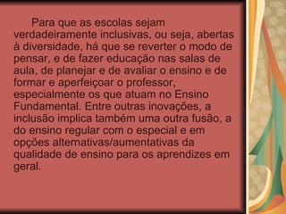 Para que as escolas sejam verdadeiramente inclusivas, ou seja, abertas à diversidade, há que se reverter o modo de pensar, e de fazer educação nas salas de aula, de planejar e de avaliar o ensino e de formar e aperfeiçoar o professor, especialmente os que atuam no Ensino Fundamental. Entre outras inovações, a inclusão implica também uma outra fusão, a do ensino regular com o especial e em opções alternativas/aumentativas da qualidade de ensino para os aprendizes em geral.  