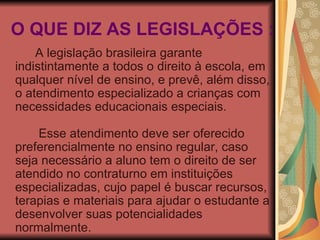 O QUE DIZ AS LEGISLAÇÕES : A legislação brasileira garante indistintamente a todos o direito à escola, em qualquer nível de ensino, e prevê, além disso, o atendimento especializado a crianças com necessidades educacionais especiais.               Esse atendimento deve ser oferecido preferencialmente no ensino regular, caso seja necessário a aluno tem o direito de ser atendido no contraturno em instituições especializadas, cujo papel é buscar recursos, terapias e materiais para ajudar o estudante a desenvolver suas potencialidades normalmente. 