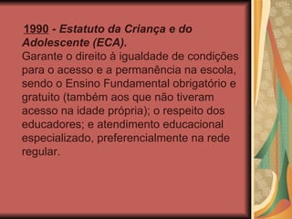 1990  -  Estatuto da Criança e do Adolescente (ECA). Garante o direito à igualdade de condições para o acesso e a permanência na escola, sendo o Ensino Fundamental obrigatório e gratuito (também aos que não tiveram acesso na idade própria); o respeito dos educadores; e atendimento educacional especializado, preferencialmente na rede regular. 