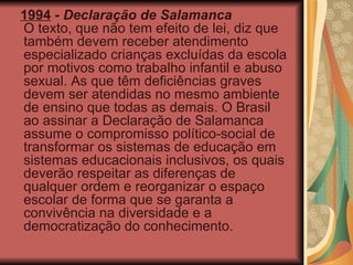 1994  -  Declaração de Salamanca O texto, que não tem efeito de lei, diz que também devem receber atendimento especializado crianças excluídas da escola por motivos como trabalho infantil e abuso sexual. As que têm deficiências graves devem ser atendidas no mesmo ambiente de ensino que todas as demais. O Brasil ao assinar a Declaração de Salamanca assume o compromisso político-social de transformar os sistemas de educação em sistemas educacionais inclusivos, os quais deverão respeitar as diferenças de qualquer ordem e reorganizar o espaço escolar de forma que se garanta a convivência na diversidade e a democratização do conhecimento. 