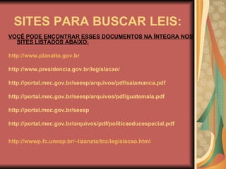 SITES PARA BUSCAR LEIS: VOCÊ PODE ENCONTRAR ESSES DOCUMENTOS NA ÍNTEGRA NOS SITES LISTADOS ABAIXO: http://www.planalto.gov.br   http://www.presidencia.gov.br/legislacao/ http://portal.mec.gov.br/seesp/arquivos/pdf/salamanca.pdf http://portal.mec.gov.br/seesp/arquivos/pdf/guatemala.pdf http://portal.mec.gov.br/seesp  http://portal.mec.gov.br/arquivos/pdf/politicaeducespecial.pdf http://wwwp.fc.unesp.br/~lizanata/tcc/legislacao.html   