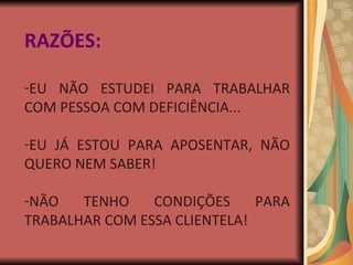 RAZÕES: EU NÃO ESTUDEI PARA TRABALHAR COM PESSOA COM DEFICIÊNCIA... EU JÁ ESTOU PARA APOSENTAR, NÃO QUERO NEM SABER! NÃO TENHO CONDIÇÕES PARA TRABALHAR COM ESSA CLIENTELA! 