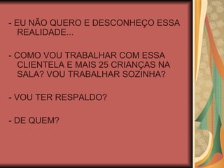 - EU NÃO QUERO E DESCONHEÇO ESSA REALIDADE... - COMO VOU TRABALHAR COM ESSA CLIENTELA E MAIS 25 CRIANÇAS NA SALA? VOU TRABALHAR SOZINHA? - VOU TER RESPALDO? - DE QUEM? 