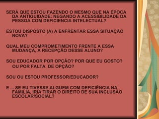SERÁ QUE ESTOU FAZENDO O MESMO QUE NA ÉPOCA DA ANTIGUIDADE: NEGANDO A ACESSIBILIDADE DA PESSOA COM DEFICIENCIA INTELECTUAL? ESTOU DISPOSTO (A) A ENFRENTAR ESSA SITUAÇÃO NOVA? QUAL MEU COMPROMETIMENTO FRENTE A ESSA MUDANÇA, A RECEPÇÃO DESSE ALUNO? SOU EDUCADOR POR OPÇÃO? POR QUE EU GOSTO? OU POR FALTA  DE OPÇÃO? SOU OU ESTOU PROFESSOR/EDUCADOR? E ... SE EU TIVESSE ALGUEM COM DEFICIÊNCIA NA FAMILIA, IRIA TIRAR O DIREITO DE SUA INCLUSÃO ESCOLAR/SOCIAL? 
