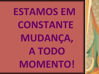 ESTAMOS EM  CONSTANTE MUDANÇA, A TODO MOMENTO! 