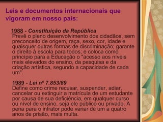 Leis e documentos internacionais que vigoram em nosso país: 1988  -  Constituição da República Prevê o pleno desenvolvimento dos cidadãos, sem preconceito de origem, raça, sexo, cor, idade e quaisquer outras formas de discriminação; garante o direito à escola para todos; e coloca como princípio para a Educação o "acesso aos níveis mais elevados do ensino, da pesquisa e da criação artística, segundo a capacidade de cada um". 1989  -  Lei nº 7.853/89 Define como crime recusar, suspender, adiar, cancelar ou extinguir a matrícula de um estudante por causa de sua deficiência, em qualquer curso ou nível de ensino, seja ele público ou privado. A pena para o infrator pode variar de um a quatro anos de prisão, mais multa. 