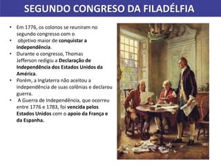 SEGUNDO CONGRESO DA FILADÉLFIA
• Em 1776, os colonos se reuniram no
segundo congresso com o
• objetivo maior de conquistar a
independência.
• Durante o congresso, Thomas
Jefferson redigiu a Declaração de
Independência dos Estados Unidos da
América.
• Porém, a Inglaterra não aceitou a
independência de suas colônias e declarou
guerra.
• A Guerra de Independência, que ocorreu
entre 1776 e 1783, foi vencida pelos
Estados Unidos com o apoio da França e
da Espanha.
 