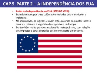 CAP.5 PARTE 2 – A INDEPENDÊNCIA DOS EUA
Pintura de John Gast.
Título: Progresso Americano (1872)
• Antes da Independência, os EUA (SÉCULO XVIII):
• Eram formados por treze colônias controladas pela metrópole: a
Inglaterra.
• No século XVIII, os ingleses usavam estas colônias para obter lucros e
recursos minerais e vegetais não disponíveis na Europa.
• Era também muito grande a exploração metropolitana, com relação
aos impostos e taxas cobrados dos colonos norte-americanos.
 