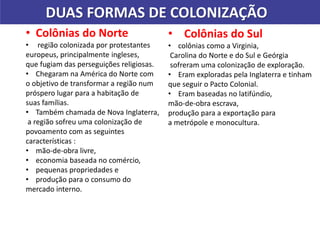 DUAS FORMAS DE COLONIZAÇÃO
• Colônias do Norte
• região colonizada por protestantes
europeus, principalmente ingleses,
que fugiam das perseguições religiosas.
• Chegaram na América do Norte com
o objetivo de transformar a região num
próspero lugar para a habitação de
suas famílias.
• Também chamada de Nova Inglaterra,
a região sofreu uma colonização de
povoamento com as seguintes
características :
• mão-de-obra livre,
• economia baseada no comércio,
• pequenas propriedades e
• produção para o consumo do
mercado interno.
• Colônias do Sul
• colônias como a Virginia,
Carolina do Norte e do Sul e Geórgia
sofreram uma colonização de exploração.
• Eram exploradas pela Inglaterra e tinham
que seguir o Pacto Colonial.
• Eram baseadas no latifúndio,
mão-de-obra escrava,
produção para a exportação para
a metrópole e monocultura.
 