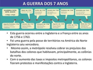 A GUERRA DOS 7 ANOS
• Esta guerra ocorreu entre a Inglaterra e a França entre os anos
de 1756 e 1763.
• Foi uma guerra pela posse de territórios na América do Norte
Inglaterra saiu vencedora.
• Mesmo assim, a metrópole resolveu cobrar os prejuízos das
batalhas dos colonos que habitavam, principalmente, as colônias
do norte.
• Com o aumento das taxas e impostos metropolitanos, os colonos
fizeram protestos e manifestações contra a Inglaterra.
 