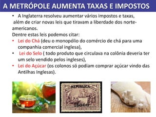 A METRÓPOLE AUMENTA TAXAS E IMPOSTOS
• A Inglaterra resolveu aumentar vários impostos e taxas,
além de criar novas leis que tiravam a liberdade dos norte-
americanos.
Dentre estas leis podemos citar:
• Lei do Chá (deu o monopólio do comércio de chá para uma
companhia comercial inglesa),
• Lei do Selo ( todo produto que circulava na colônia deveria ter
um selo vendido pelos ingleses),
• Lei do Açúcar (os colonos só podiam comprar açúcar vindo das
Antilhas Inglesas).
 