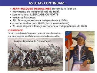 AS LUTAS CONTINUAM...
 JEAN-JACQUES DESSALINES se tornou o líder do
 movimento de independência do Haití.
 seu lema era: LIBERDADE OU MORTE
 vence os franceses
 São Domingos se torna independente (1804)
 o nome mudou para Haití ( terra montanhosa)
 21 anos depois a França reconhece a Independência do Haití
CURIOSIDADE!
 Ao contrário de Toussaint, Jean-Jacques Dessalines
ele permaneceu analfabeto durante toda a sua vida.
Imagem da batalha de Creta-à-Pierrot.
 
