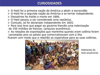 CURIOSIDADES
 O Haití foi a primeira nação da América a abolir a escravidão
 O Haití foi a segunda nação da América a se tornar independente.
 Dessalines foi traído e morto em 1806.
 O Haiti passou a ser considerado uma república.
 Contudo, só foi declarado independente em 1825.
 Para isso teve que pagar ao governo francês uma indenização
de 150 milhões de francos. (prejuízo econômico)
 As relações de exportações que mantinha quando eram colônia foram
canceladas pois os países que comercializavam com a ilha
ficaram com medo que a rebelião se expandisse para as suas colônias.
Habitantes do
Haiti atualmente
 