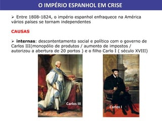 O IMPÉRIO ESPANHOL EM CRISE
 Entre 1808-1824, o império espanhol enfraquece na América
vários países se tornam independentes
CAUSAS
 internas: descontentamento social e político com o governo de
Carlos III(monopólio de produtos / aumento de impostos /
autorizou a abertura de 20 portos ) e o filho Carlo I ( século XVIII)
Carlos I
Carlos III
 