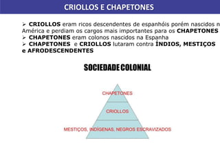 CRIOLLOS E CHAPETONES
 CRIOLLOS eram ricos descendentes de espanhóis porém nascidos na
América e perdiam os cargos mais importantes para os CHAPETONES
 CHAPETONES eram colonos nascidos na Espanha
 CHAPETONES e CRIOLLOS lutaram contra ÍNDIOS, MESTIÇOS
e AFRODESCENDENTES
 