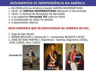MOVIMENTOS DE INDEPENDÊNCIA NA AMÉRICA
 Os CRIOLLOS na América criaram JUNTAS GOVERNATIVAS
 1810- as JUNTAS GOVERNATIVAS lideravam a luta armada
 1814- o exército de Bonaparte foi derrotado
 o rei espanhol Fernando VII volta ao trono
 a Constituição de Cádiz foi abolida
 o absolutismo retorna
DOIS GENERAIS QUE SE DESTACARAM NA AMÉRICA DO SUL
 José de San Martín
 SÍMON BOLÍVAR ( Venezuela ) - conquistou BOGOTÁ (1819)
 JOSÉ DE SAN MARTÍN ( Argentina) - libertou Argentina (1816),
Chile (1818), Peru (1821)
Bolívar
José de
San Martín
Fernando VII
 