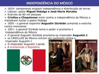  1810- camponeses exigiam independência e distribuição de terras
 Líderes: padre Miguel Hidalgo e José Maria Morales
 Exército de 80 mil pessoas
 Criollos e Chapetones eram contra a independência do México e
mandaram fuzilar o padre Hidalgo
 1820 - o general espanhol Augustín Itúrbide comanda o exército
contra mexicanos
 1821- o general Itúrbide toma o poder e proclama a
Independência do México
 O general Augustín Itúrbide proclama-se imperador Augustín I
 os CRIOLLOS do México entram em confronto contra o
imperador Augustín I
 O imperador Augustín I perde
 é proclamada a República
INDEPENDÊNCIA DO MÉXICO
Augustín ItúrbidePadre Miguel Hidalgo
 