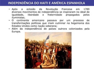 INDEPENDÊNCIA DO HAITI E AMÉRICA ESPANHOLA
• Após a eclosão da Revolução Francesa em 1789
diversos movimentos de independência se inspiraram no ideal de
igualdade, liberdade e fraternidade propagados pelos
iluministas.
• O continente americano passava por um processo de
transformações políticas que iriam culminar na hegemonia dos
Estados Unidos como nação soberana;
• Além da independência de países outrora colonizados pela
Europa.
 