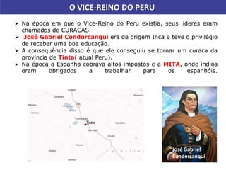  Na época em que o Vice-Reino do Peru existia, seus líderes eram
chamados de CURACAS.
 José Gabriel Condorcanqui era de origem Inca e teve o privilégio
de receber uma boa educação.
 A consequência disso é que ele conseguiu se tornar um curaca da
província de Tinta( atual Peru).
 Na época a Espanha cobrava altos impostos e a MITA, onde índios
eram obrigados a trabalhar para os espanhóis.
O VICE-REINO DO PERU
José Gabriel
Condorcanqui
 