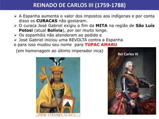  A Espanha aumenta o valor dos impostos aos indígenas e por conta
disso os CURACAS não gostaram.
 O curaca José Gabriel exigiu o fim da MITA na região de São Luís
Potosi (atual Bolívia), por ser muito longe.
 Os espanhóis não atenderam ao pedido e
 José Gabriel iniciou uma REVOLTA contra a Espanha
e para isso mudou seu nome para TUPAC AMARU
REINADO DE CARLOS III (1759-1788)
(em homenagem ao último imperador inca)
Rei Carlos III
 