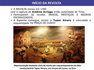  A REVOLTA iniciou em 1780
com a captura de Antônio Arriaga então autoridade de Tinta.
 Participaram da revolta: ÍNDIOS, MESTIÇOS E NEGROS
ESCRAVIZADOS.
 A Espanha consegue vencer e Tupac Amaru é executado e
esquartejado
-
INÍCIO DA REVOLTA
na PRAÇA DE CUSCO
Representação bastante clara da morte por esquartejamento do líder
revolucionário Tupac Amaru, em museu de Cusco, no Peru
 