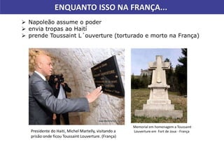 ENQUANTO ISSO NA FRANÇA...
 Napoleão assume o poder
 envia tropas ao Haití
 prende Toussaint L´ouverture (torturado e morto na França)
Memorial em homenagem a Toussaint
Louverture em Fort de Joux - FrançaPresidente do Haiti, Michel Martelly, visitando a
prisão onde ficou Toussaint Louverture. (França)
 