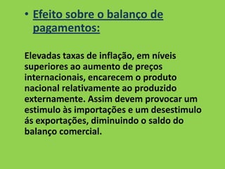 • Efeito sobre o balanço de
pagamentos:
Elevadas taxas de inflação, em níveis
superiores ao aumento de preços
internacionais, encarecem o produto
nacional relativamente ao produzido
externamente. Assim devem provocar um
estimulo às importações e um desestimulo
ás exportações, diminuindo o saldo do
balanço comercial.
 
